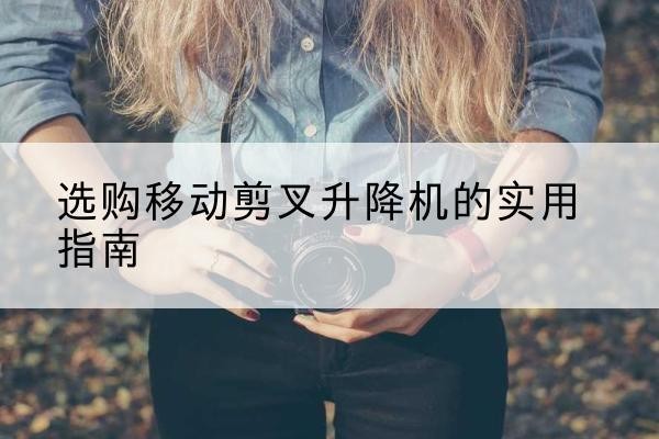 达尔罕茂明安联合旗移动剪叉升降机怎么选-选购移动剪叉升降机的实用指南