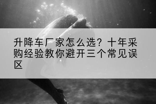 达尔罕茂明安联合旗升降车厂家-怎么选?十年采购经验教你避开三个常见误区