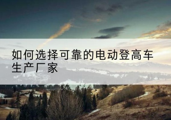 达尔罕茂明安联合旗电动登高车厂家-如何选择可靠的电动登高车生产厂家
