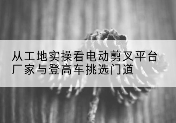 达尔罕茂明安联合旗电动剪叉升降平台厂家-从工地实操看电动剪叉平台厂家与登高车挑选门道