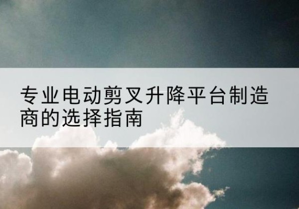 达尔罕茂明安联合旗电动剪叉升降平台厂家-专业电动剪叉升降平台制造商的选择指南